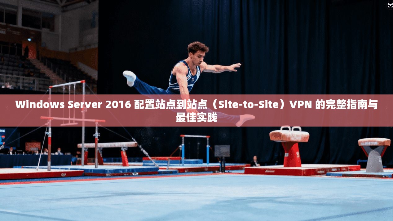 Windows Server 2016 配置站点到站点（Site-to-Site）VPN 的完整指南与最佳实践