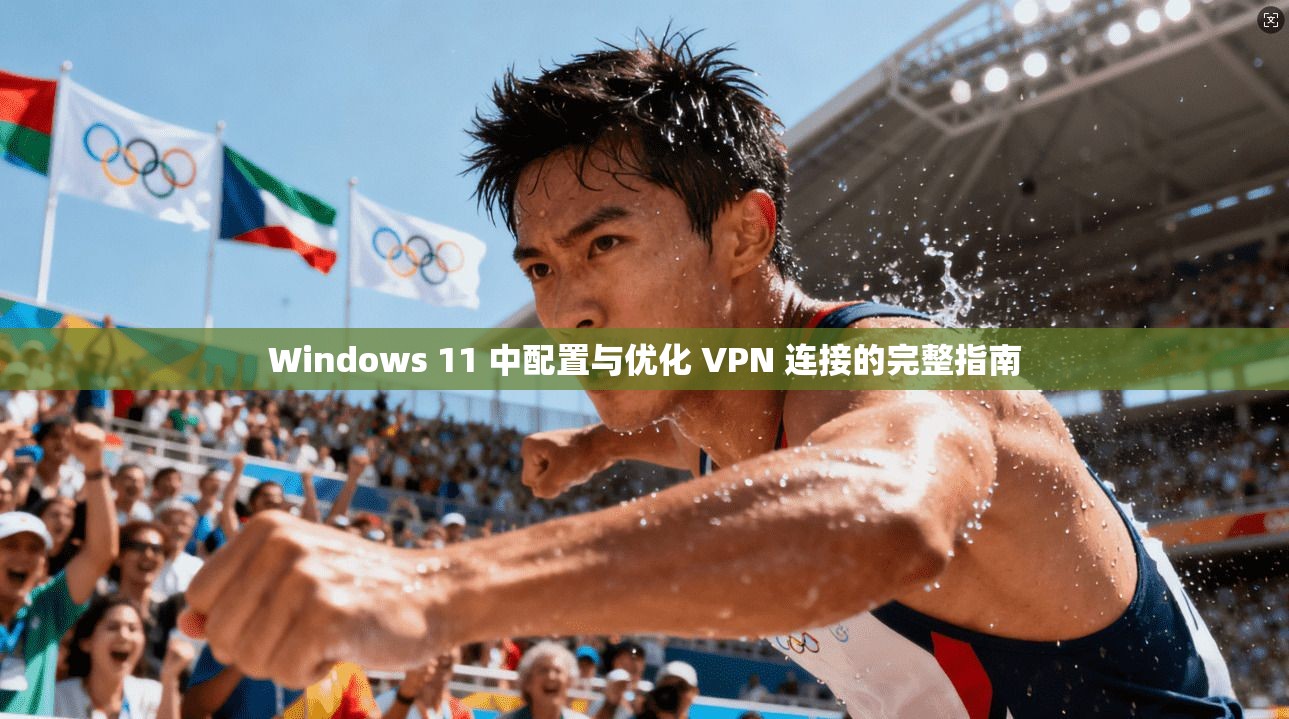 Windows 11 中配置与优化 VPN 连接的完整指南