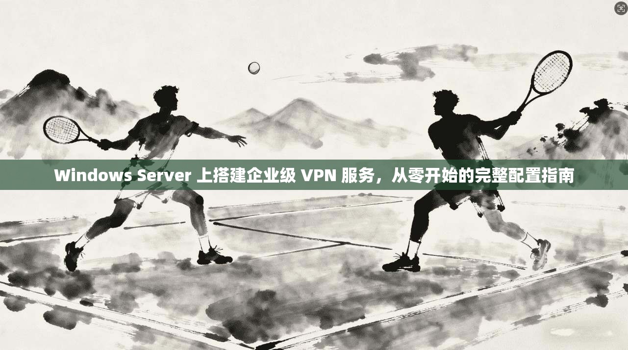 Windows Server 上搭建企业级 VPN 服务，从零开始的完整配置指南