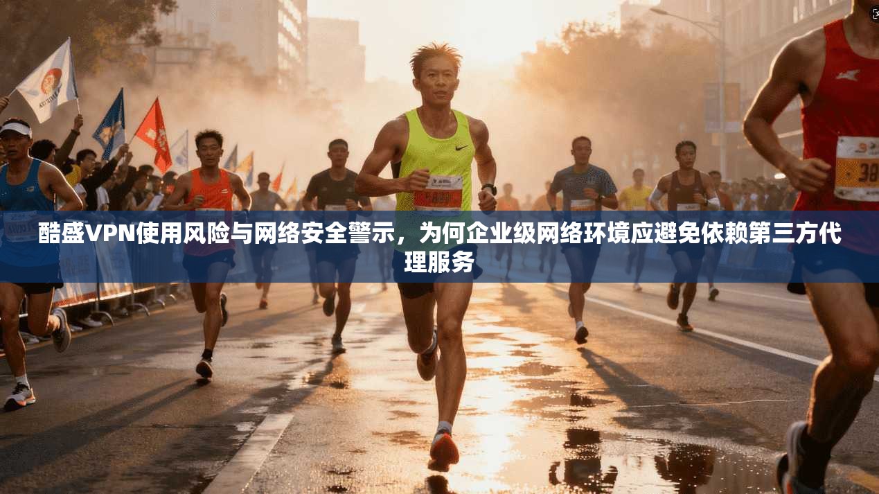 酷盛VPN使用风险与网络安全警示，为何企业级网络环境应避免依赖第三方代理服务