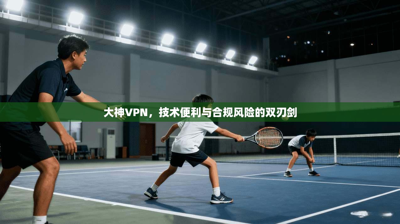 大神VPN，技术便利与合规风险的双刃剑