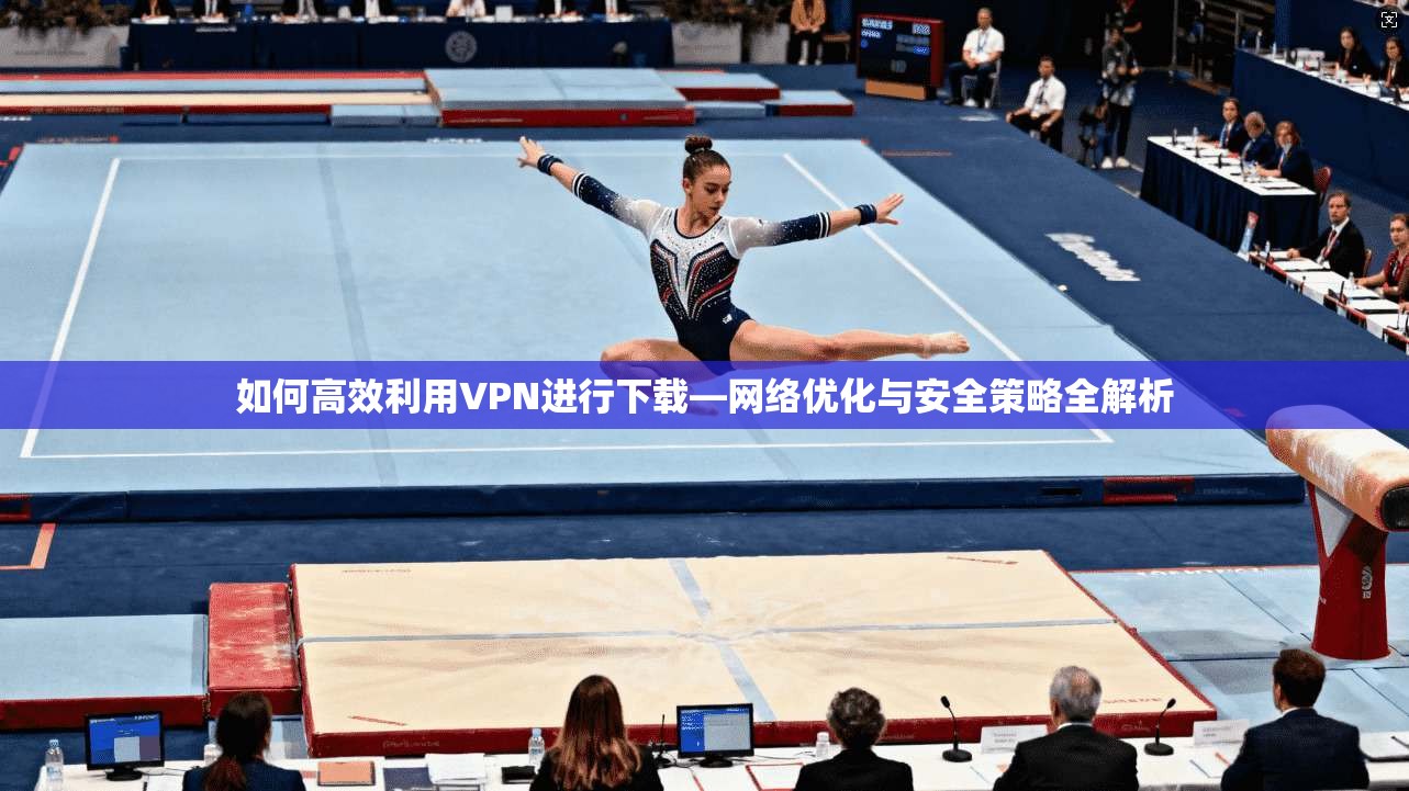 如何高效利用VPN进行下载—网络优化与安全策略全解析