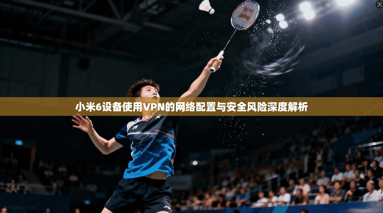 小米6设备使用VPN的网络配置与安全风险深度解析
