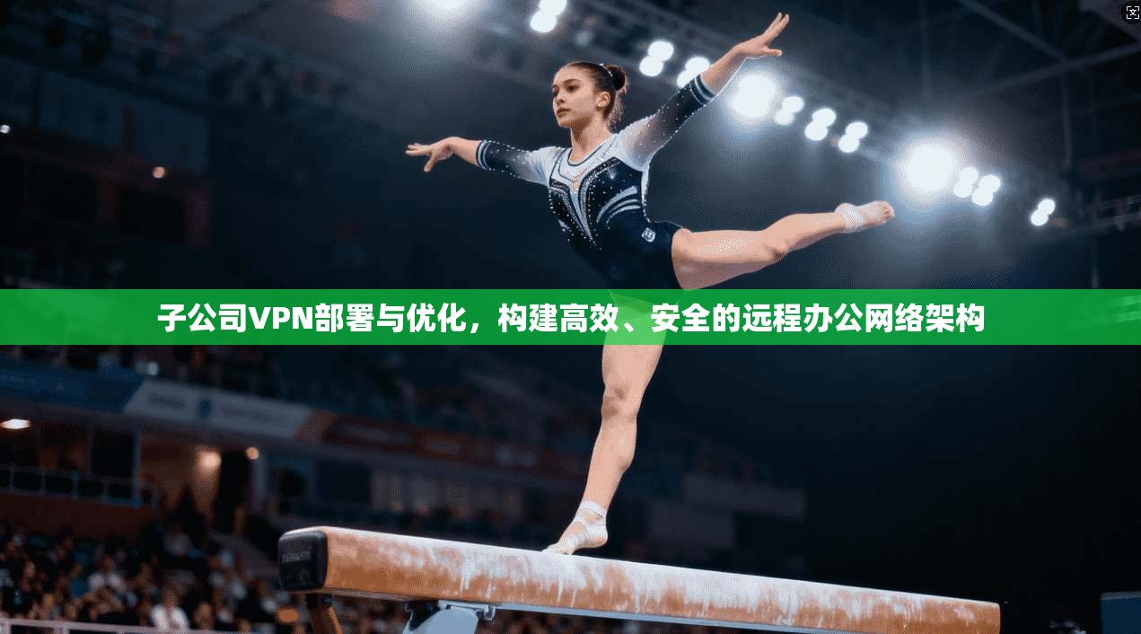 子公司VPN部署与优化，构建高效、安全的远程办公网络架构