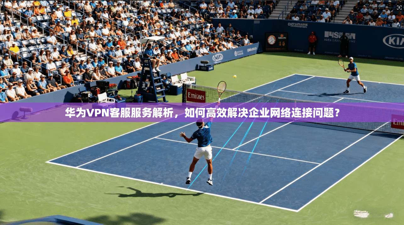 华为VPN客服服务解析，如何高效解决企业网络连接问题？