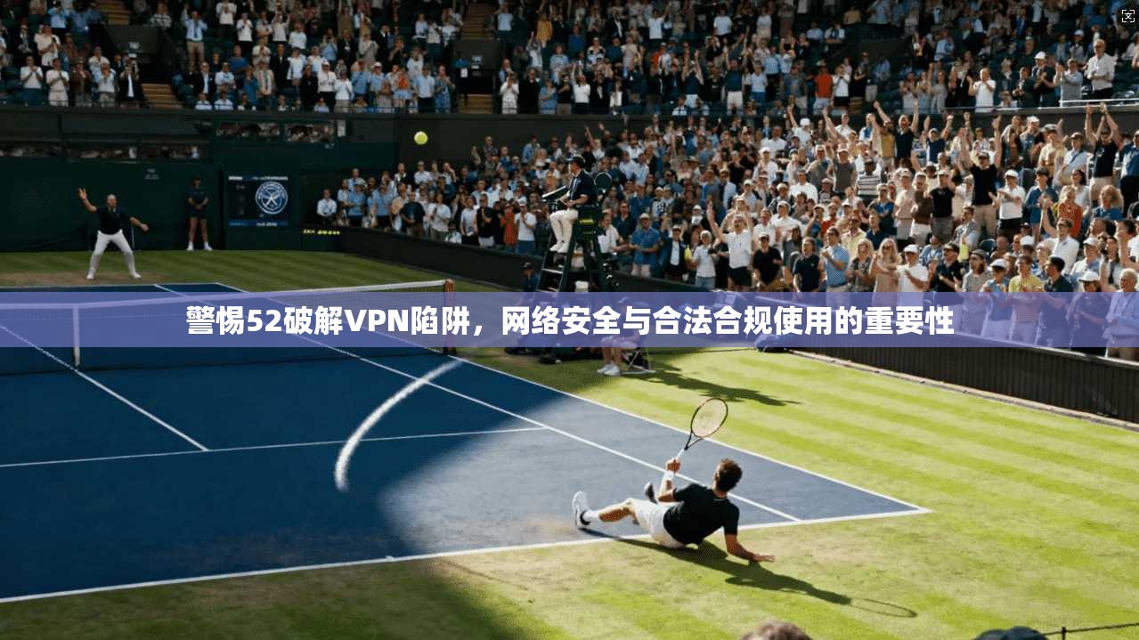警惕52破解VPN陷阱，网络安全与合法合规使用的重要性