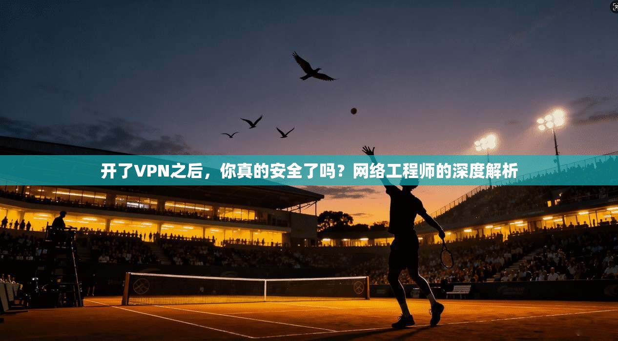 开了VPN之后，你真的安全了吗？网络工程师的深度解析