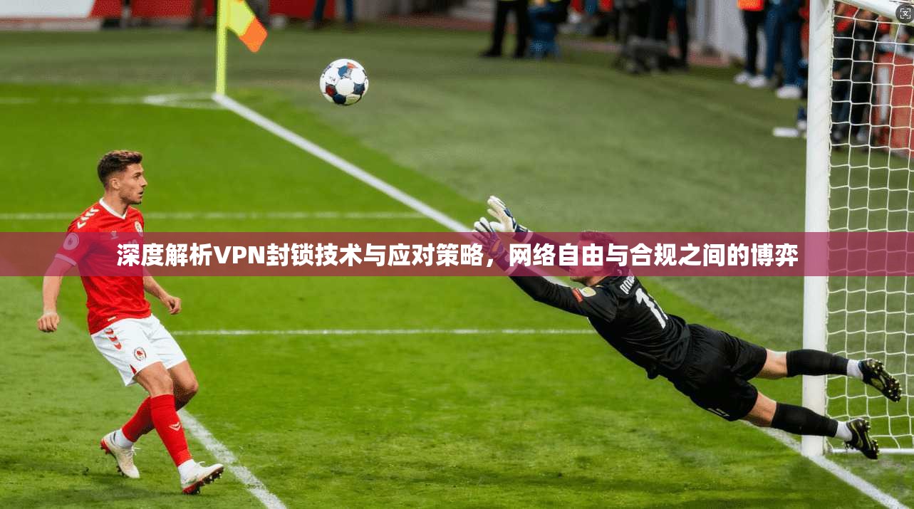 深度解析VPN封锁技术与应对策略，网络自由与合规之间的博弈