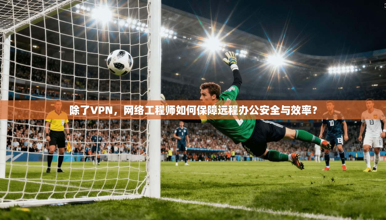 除了VPN，网络工程师如何保障远程办公安全与效率？