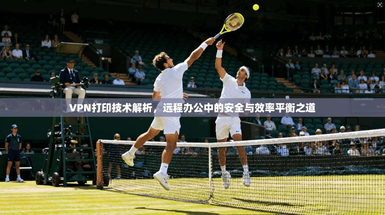 VPN打印技术解析，远程办公中的安全与效率平衡之道