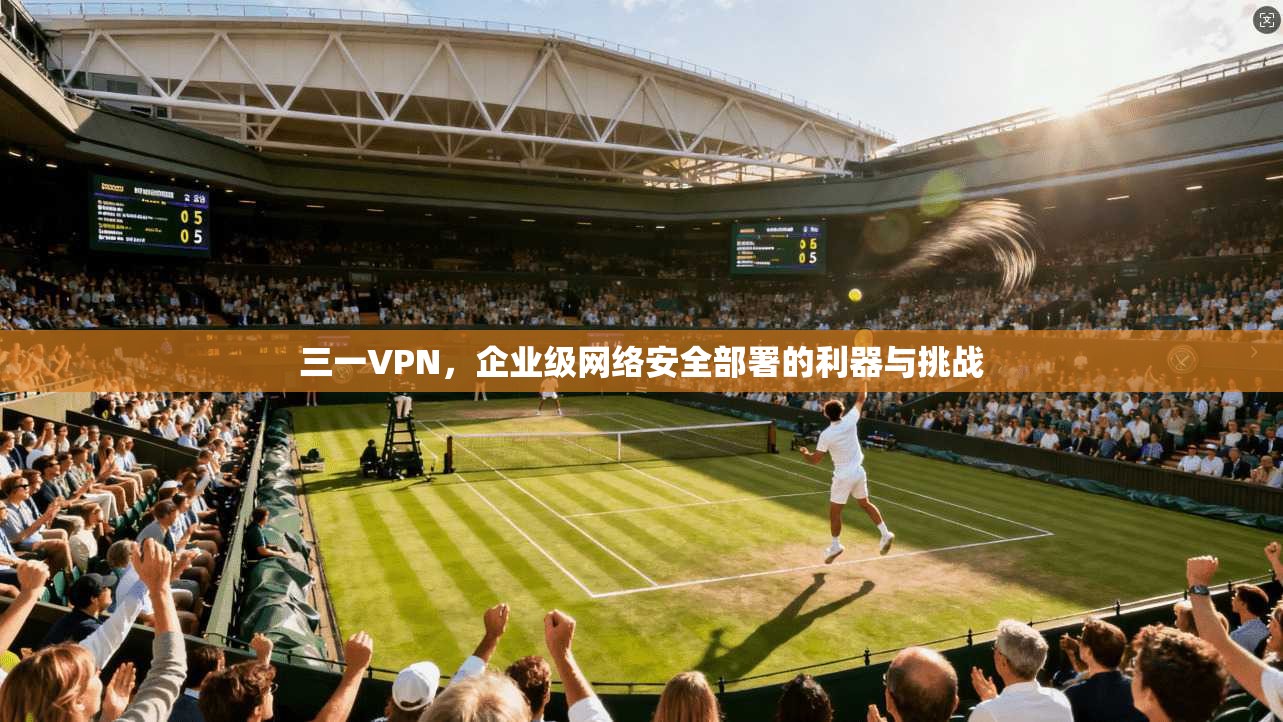 三一VPN，企业级网络安全部署的利器与挑战