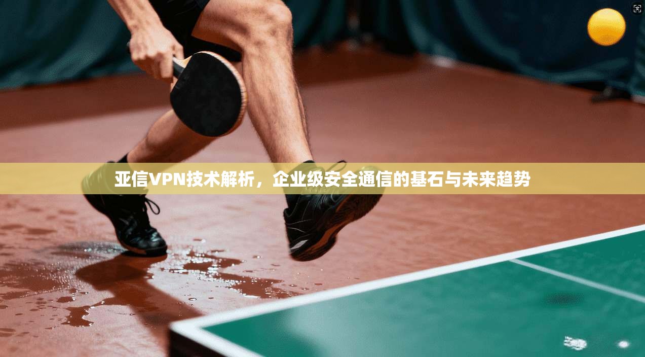 亚信VPN技术解析，企业级安全通信的基石与未来趋势