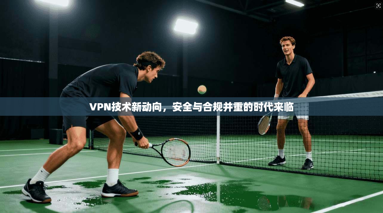 VPN技术新动向，安全与合规并重的时代来临