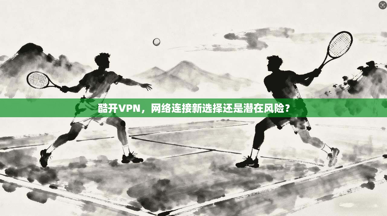 酷开VPN，网络连接新选择还是潜在风险？