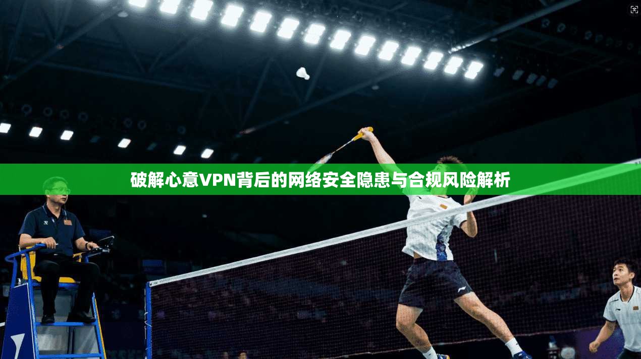 破解心意VPN背后的网络安全隐患与合规风险解析
