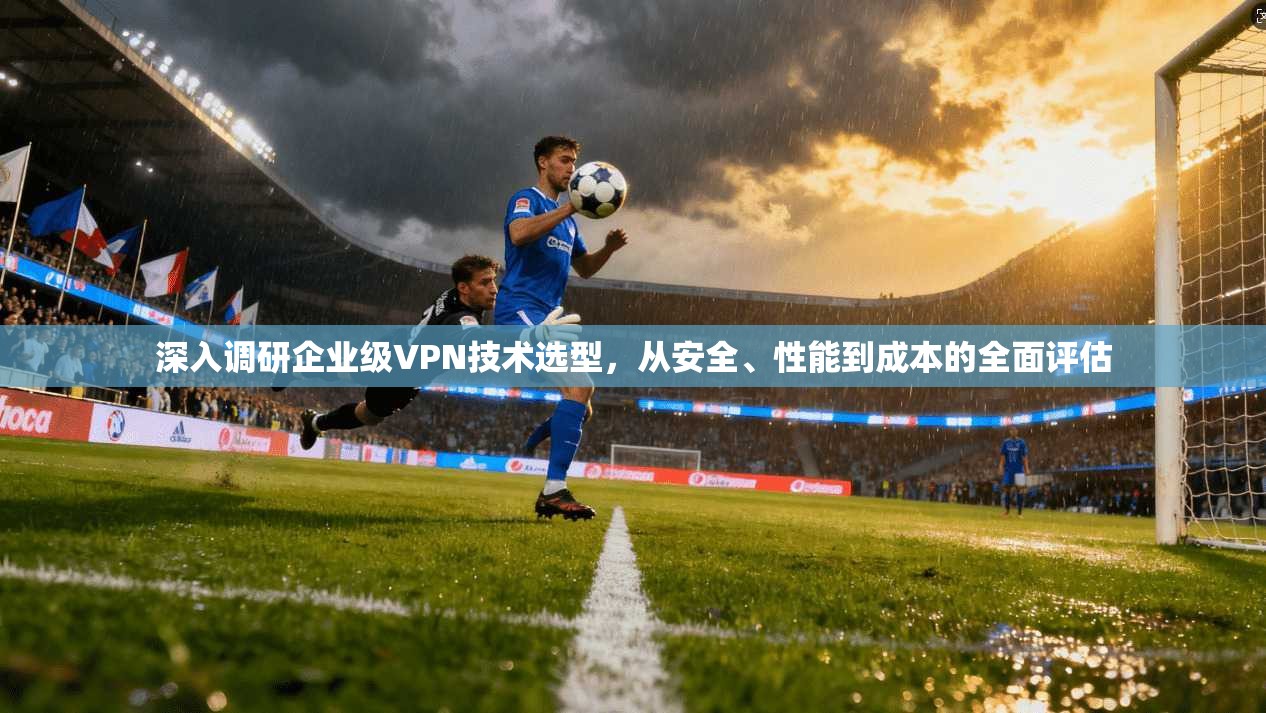深入调研企业级VPN技术选型，从安全、性能到成本的全面评估