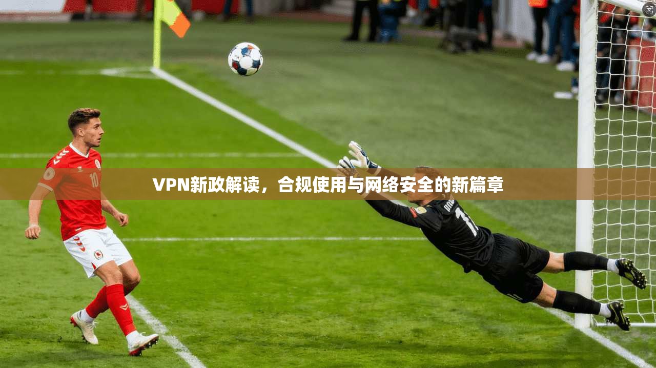 VPN新政解读，合规使用与网络安全的新篇章