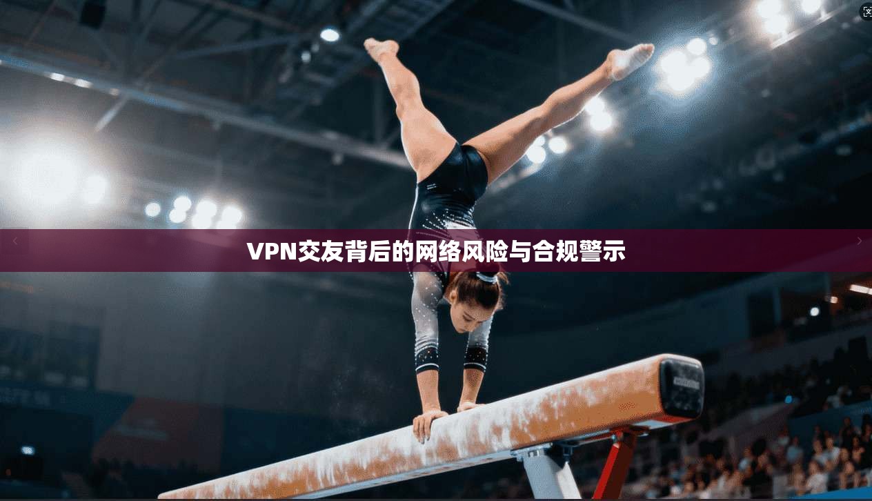 VPN交友背后的网络风险与合规警示