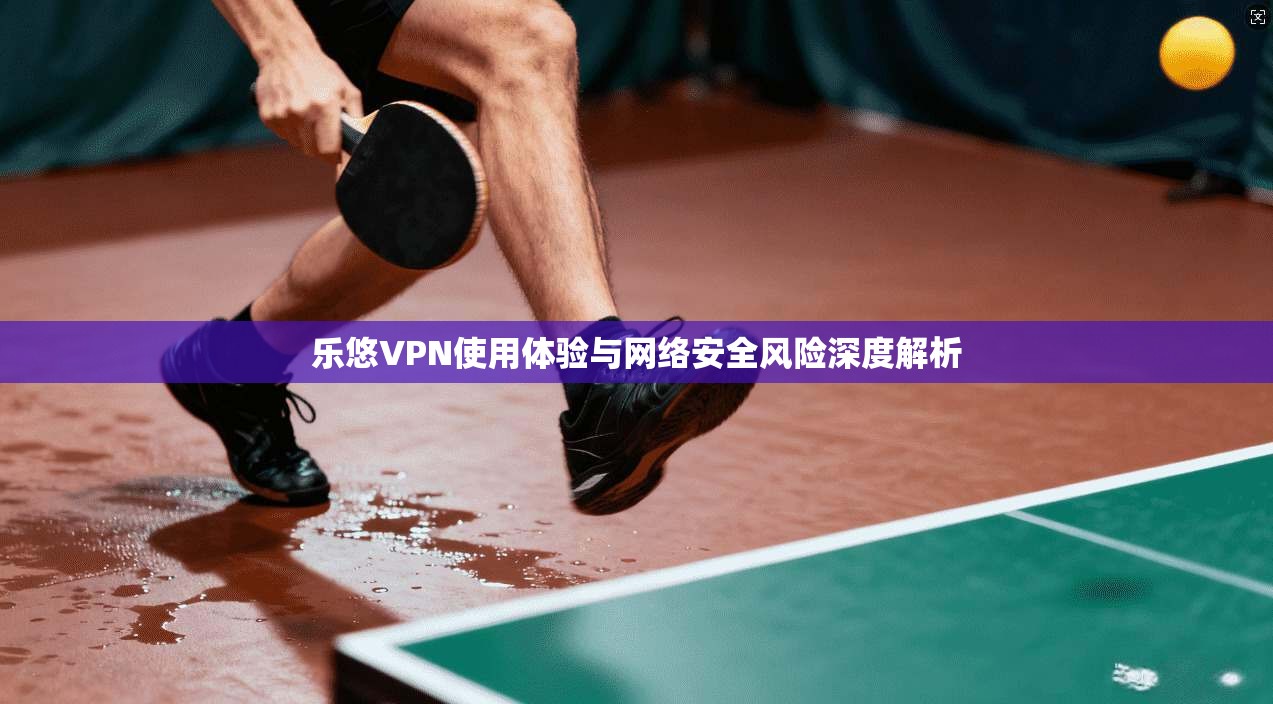 乐悠VPN使用体验与网络安全风险深度解析