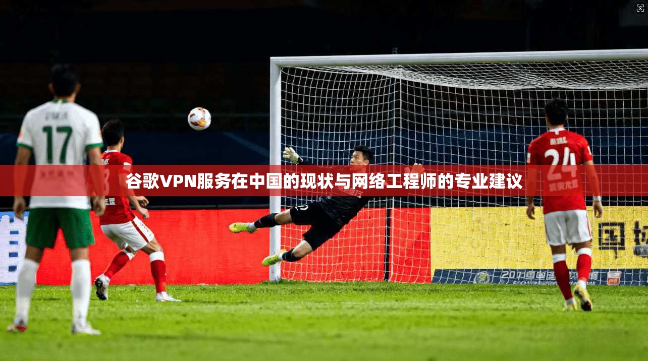 谷歌VPN服务在中国的现状与网络工程师的专业建议