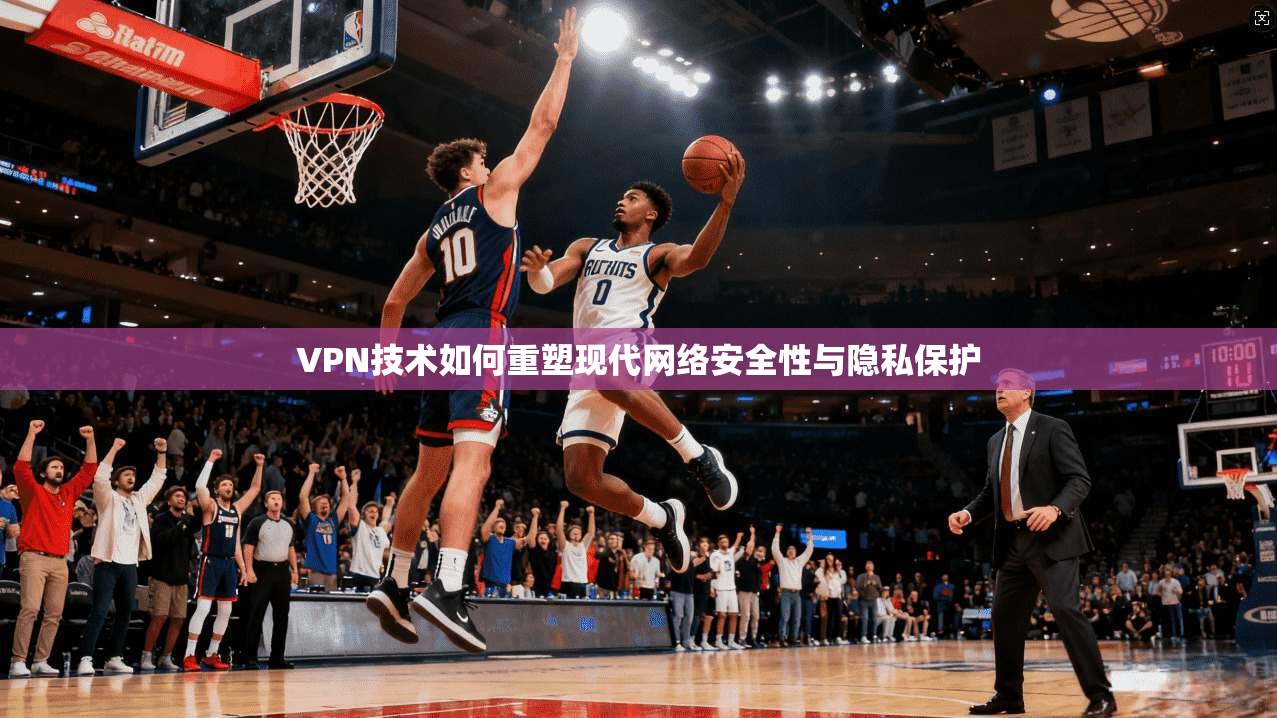VPN技术如何重塑现代网络安全性与隐私保护 VPN技术如何重塑现代网络安全性与隐私保护