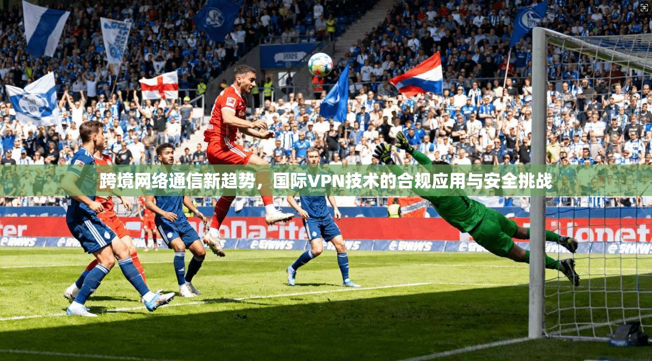 跨境网络通信新趋势，国际VPN技术的合规应用与安全挑战