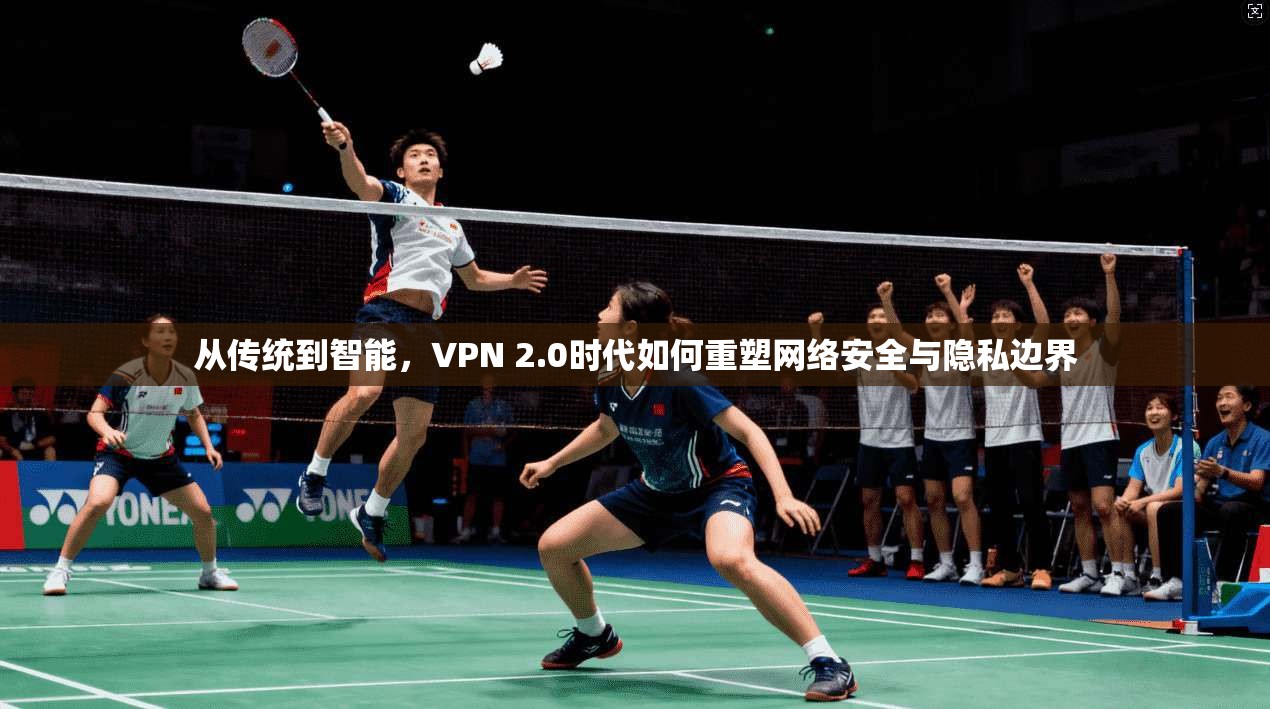 从传统到智能，VPN 2.0时代如何重塑网络安全与隐私边界