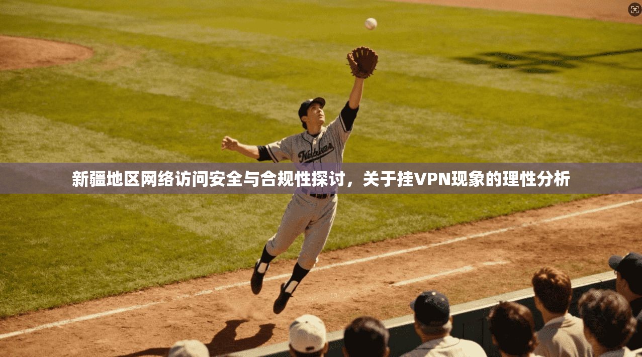 新疆地区网络访问安全与合规性探讨，关于挂VPN现象的理性分析