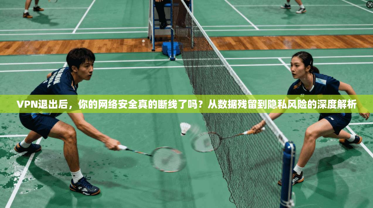VPN退出后，你的网络安全真的断线了吗？从数据残留到隐私风险的深度解析