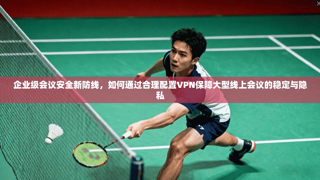 企业级会议安全新防线，如何通过合理配置VPN保障大型线上会议的稳定与隐私