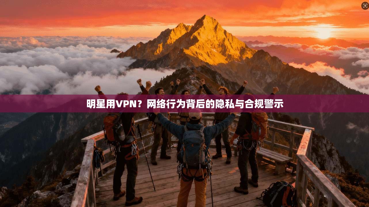 明星用VPN？网络行为背后的隐私与合规警示