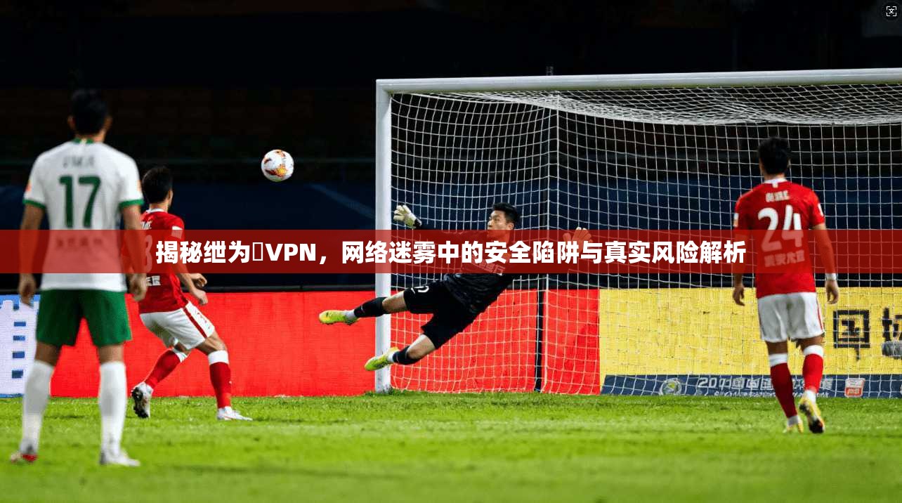 揭秘绁为緧VPN，网络迷雾中的安全陷阱与真实风险解析