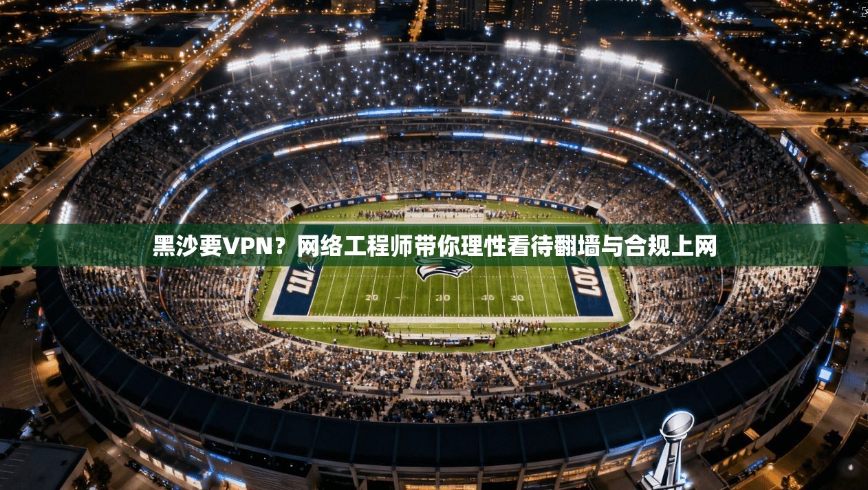 黑沙要VPN?网络工程师带你理性看待翻墙与合规上网