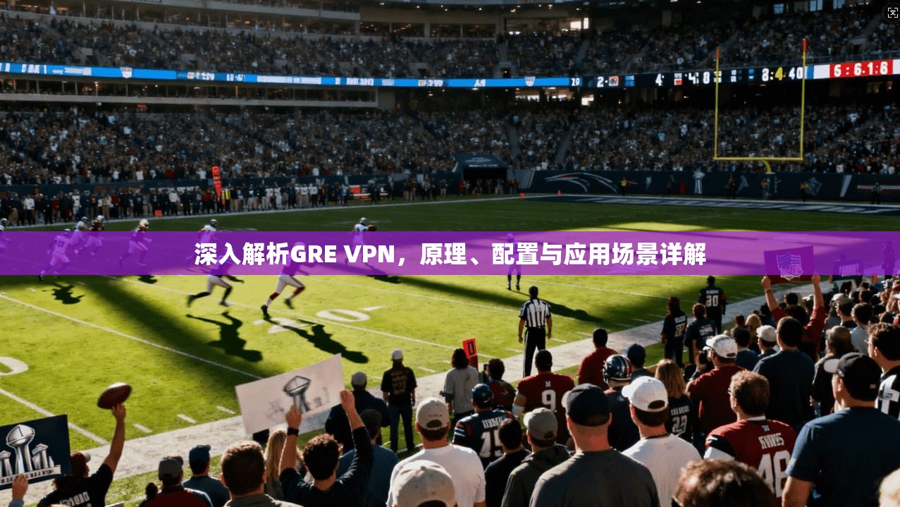 深入解析GRE VPN，原理、配置与应用场景详解