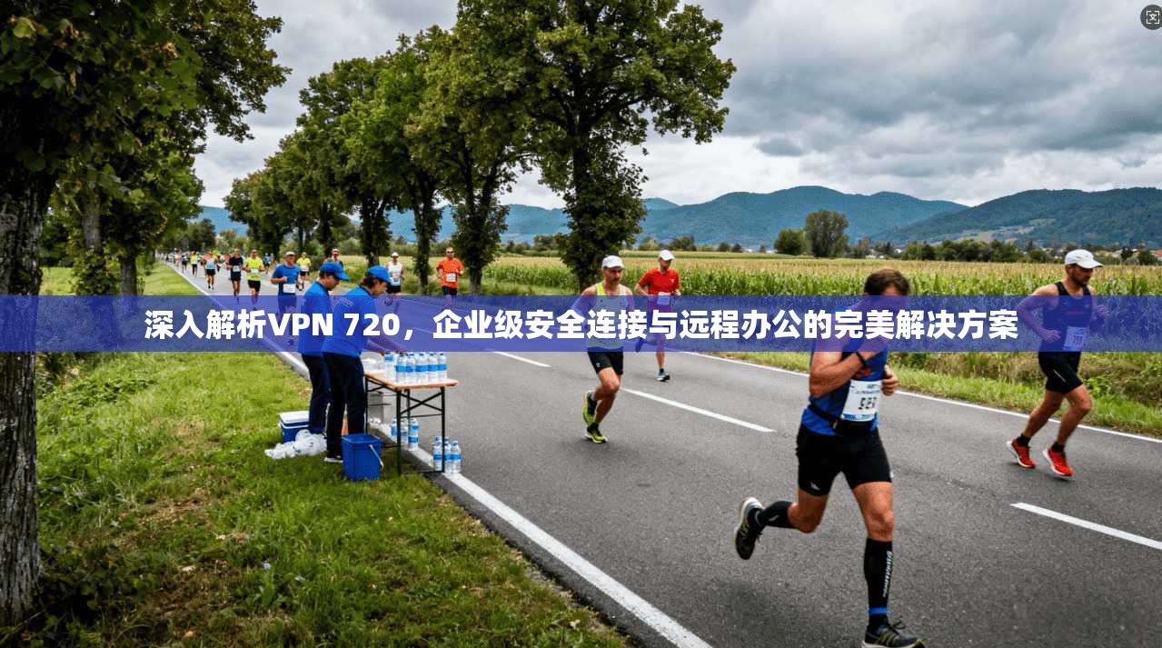 深入解析VPN 720,企业级安全连接与远程办公的完美解决方案