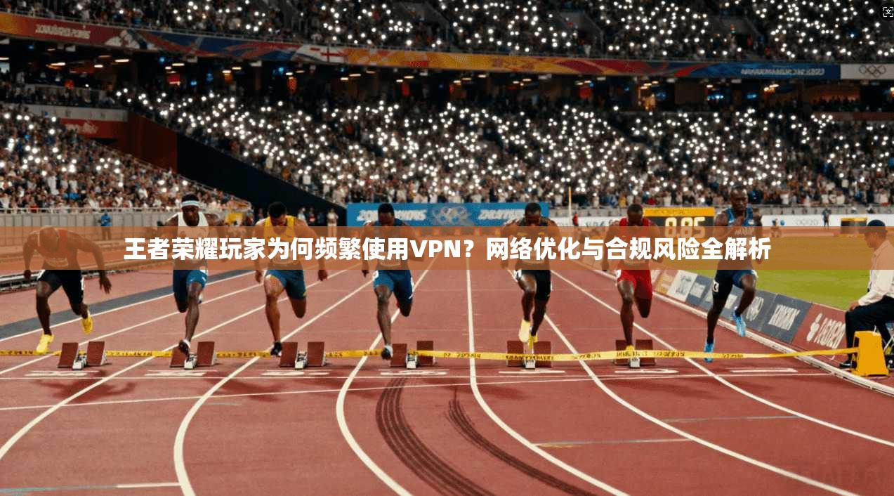 王者荣耀玩家为何频繁使用VPN？网络优化与合规风险全解析
