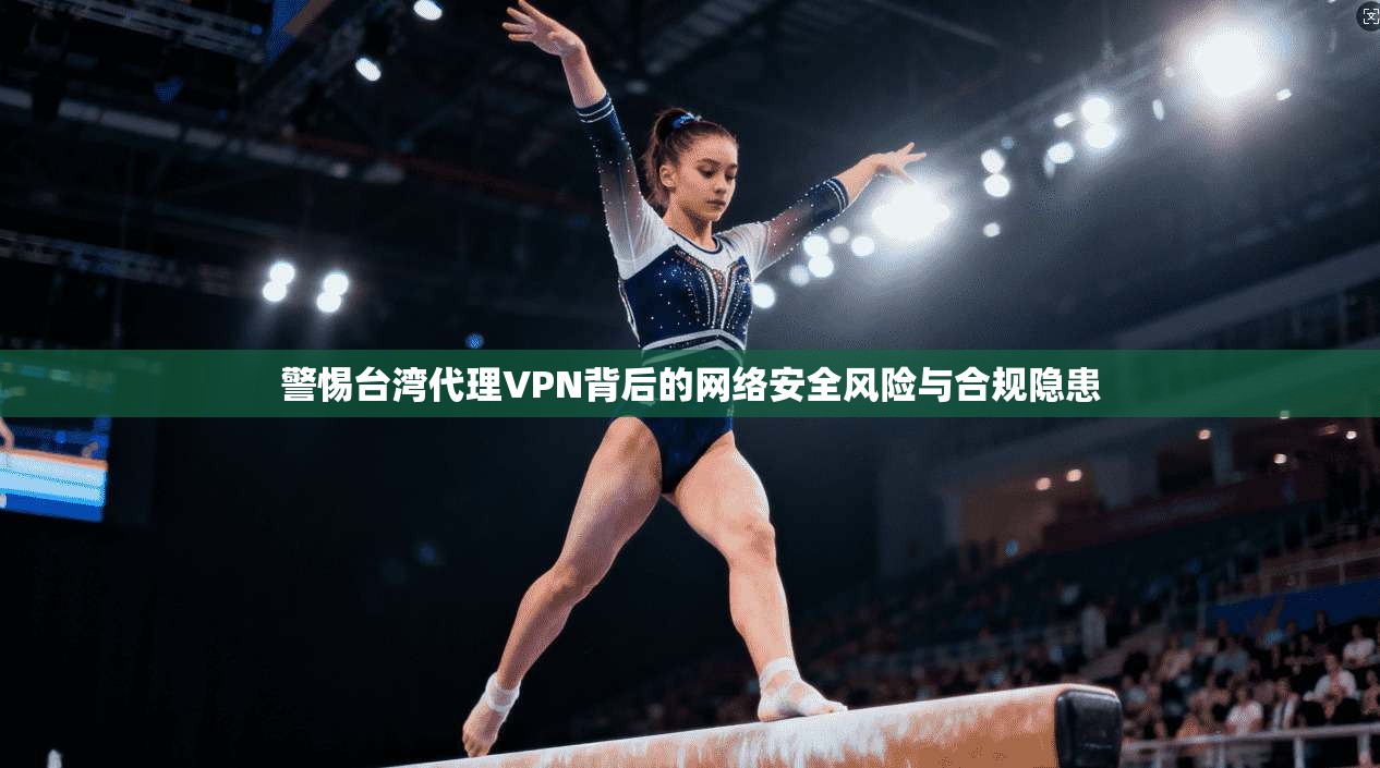 警惕台湾代理VPN背后的网络安全风险与合规隐患