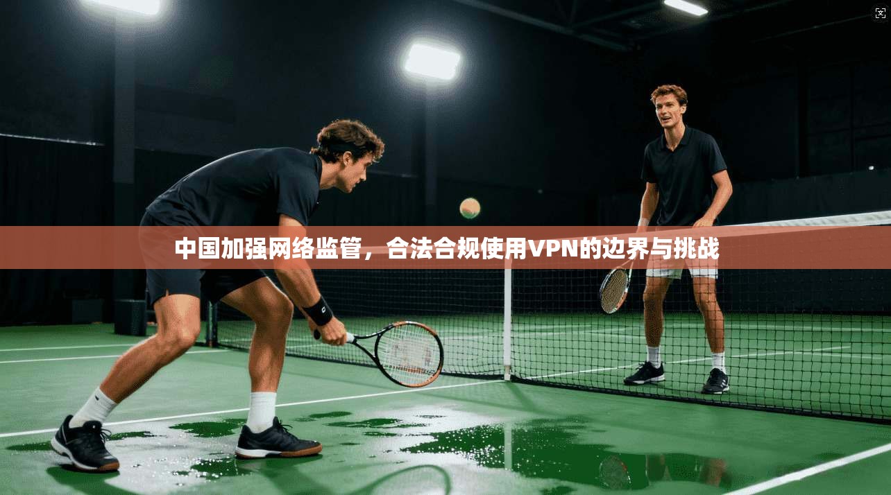 中国加强网络监管，合法合规使用VPN的边界与挑战