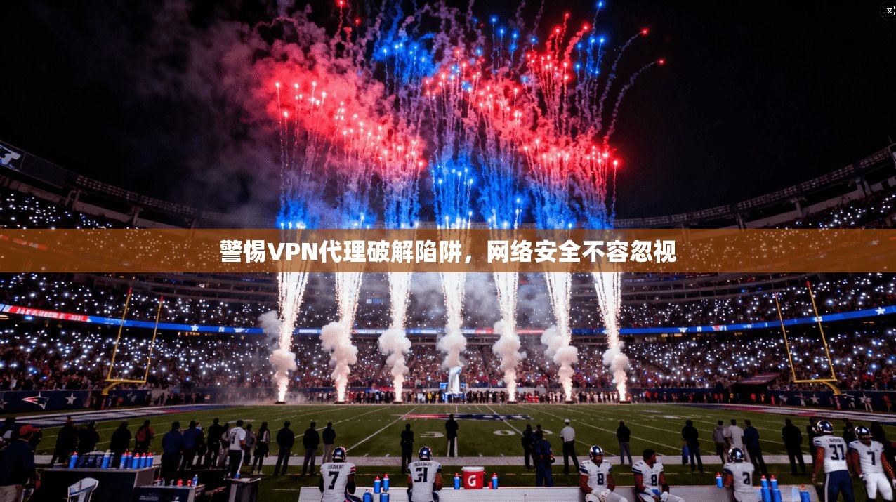 警惕VPN代理破解陷阱，网络安全不容忽视
