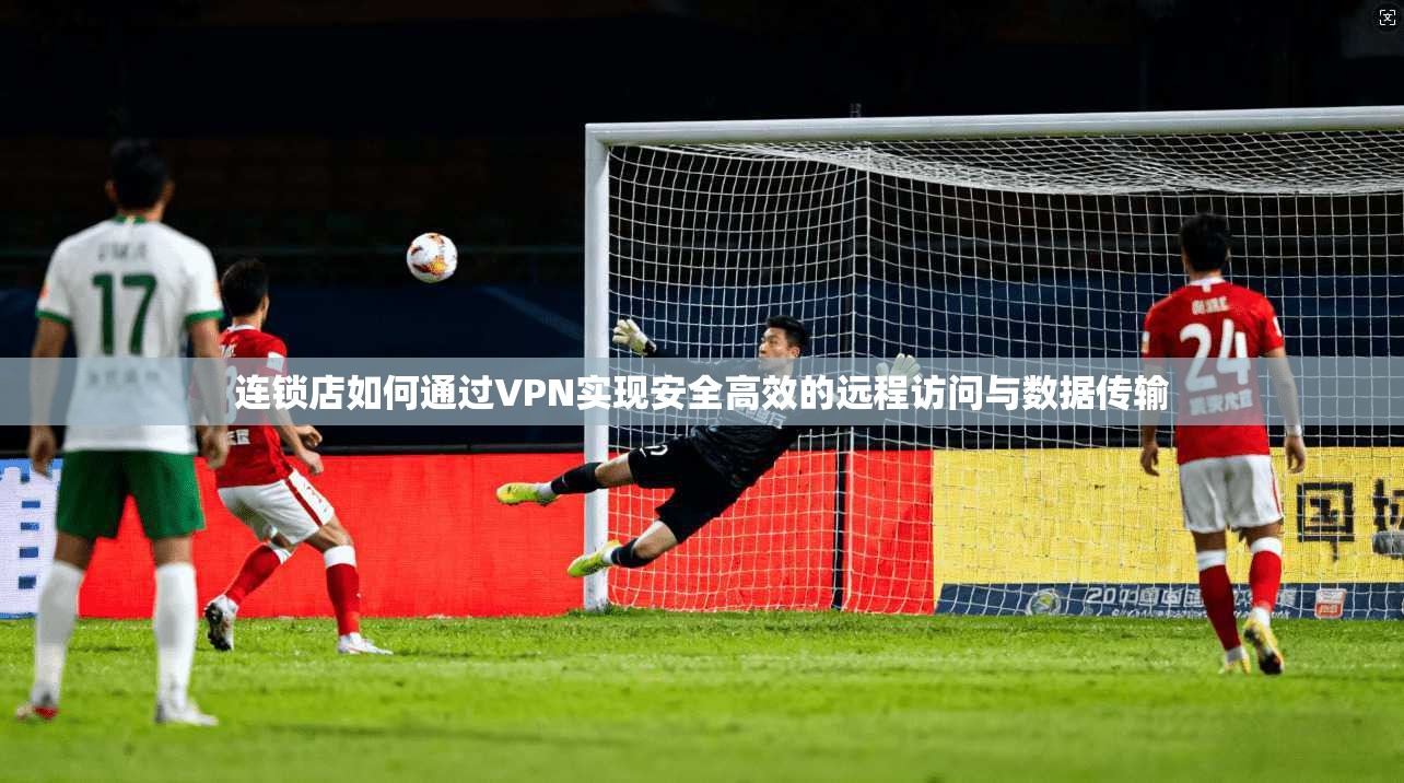 连锁店如何通过VPN实现安全高效的远程访问与数据传输