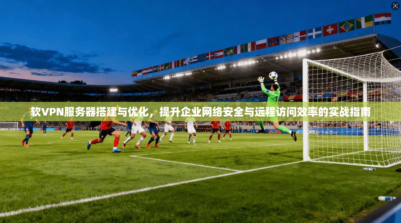 软VPN服务器搭建与优化，提升企业网络安全与远程访问效率的实战指南