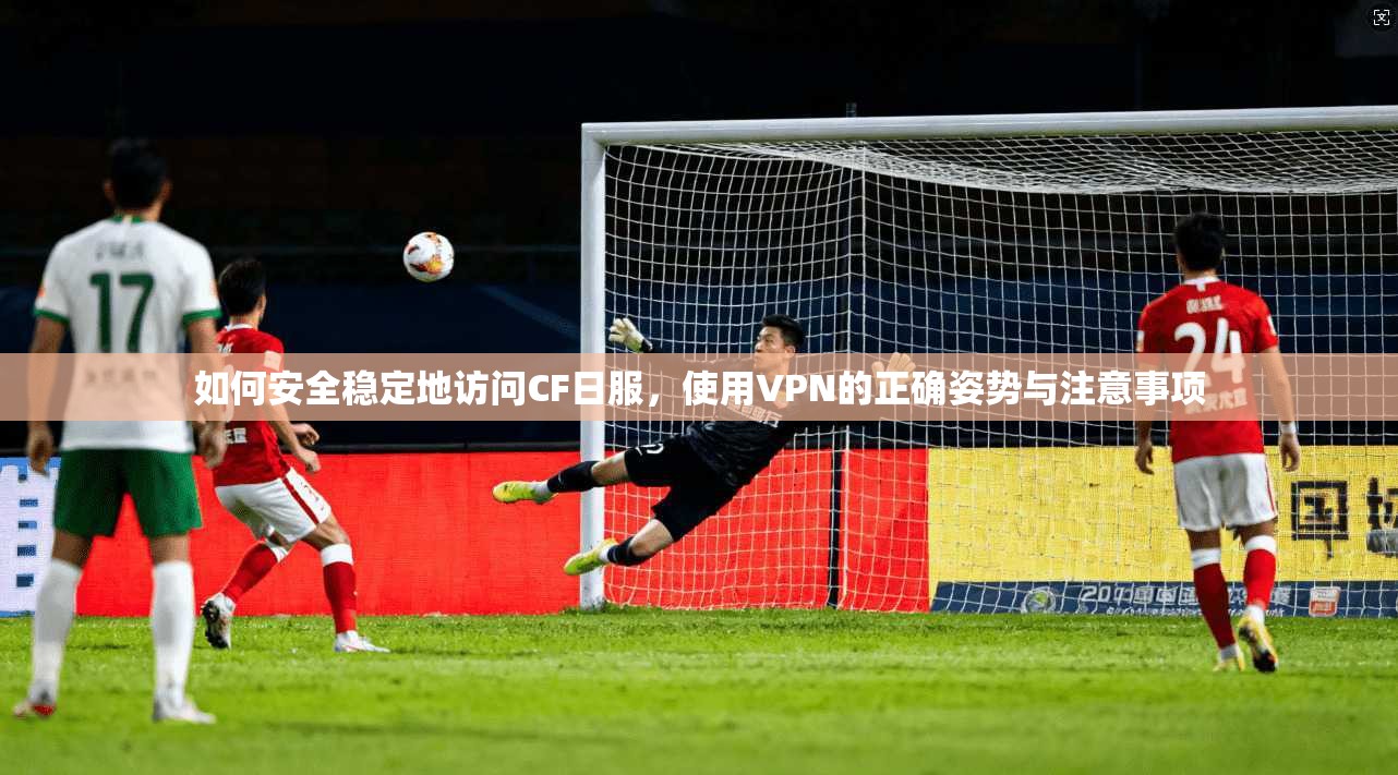 如何安全稳定地访问CF日服，使用VPN的正确姿势与注意事项