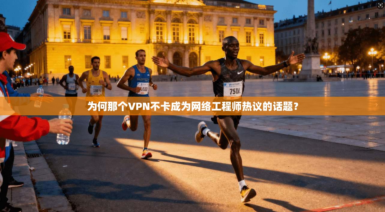 为何那个VPN不卡成为网络工程师热议的话题？