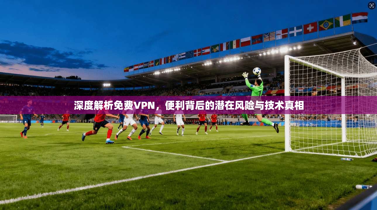 深度解析免费VPN，便利背后的潜在风险与技术真相