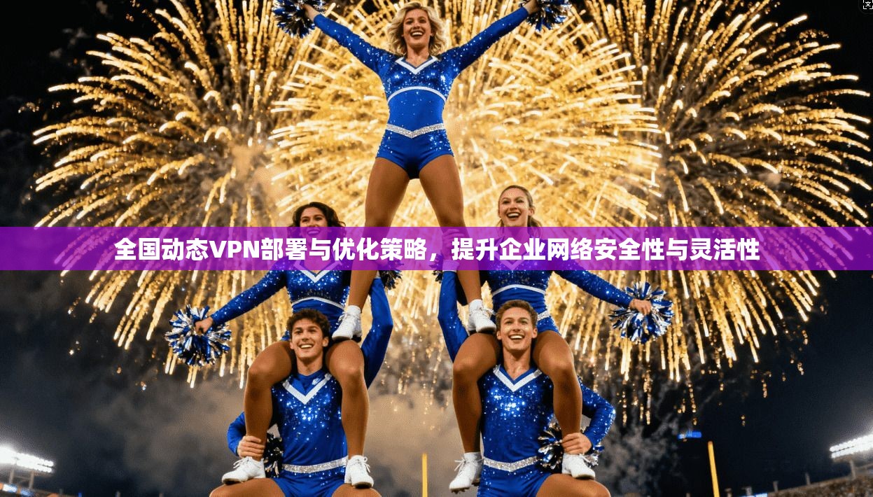 全国动态VPN部署与优化策略，提升企业网络安全性与灵活性