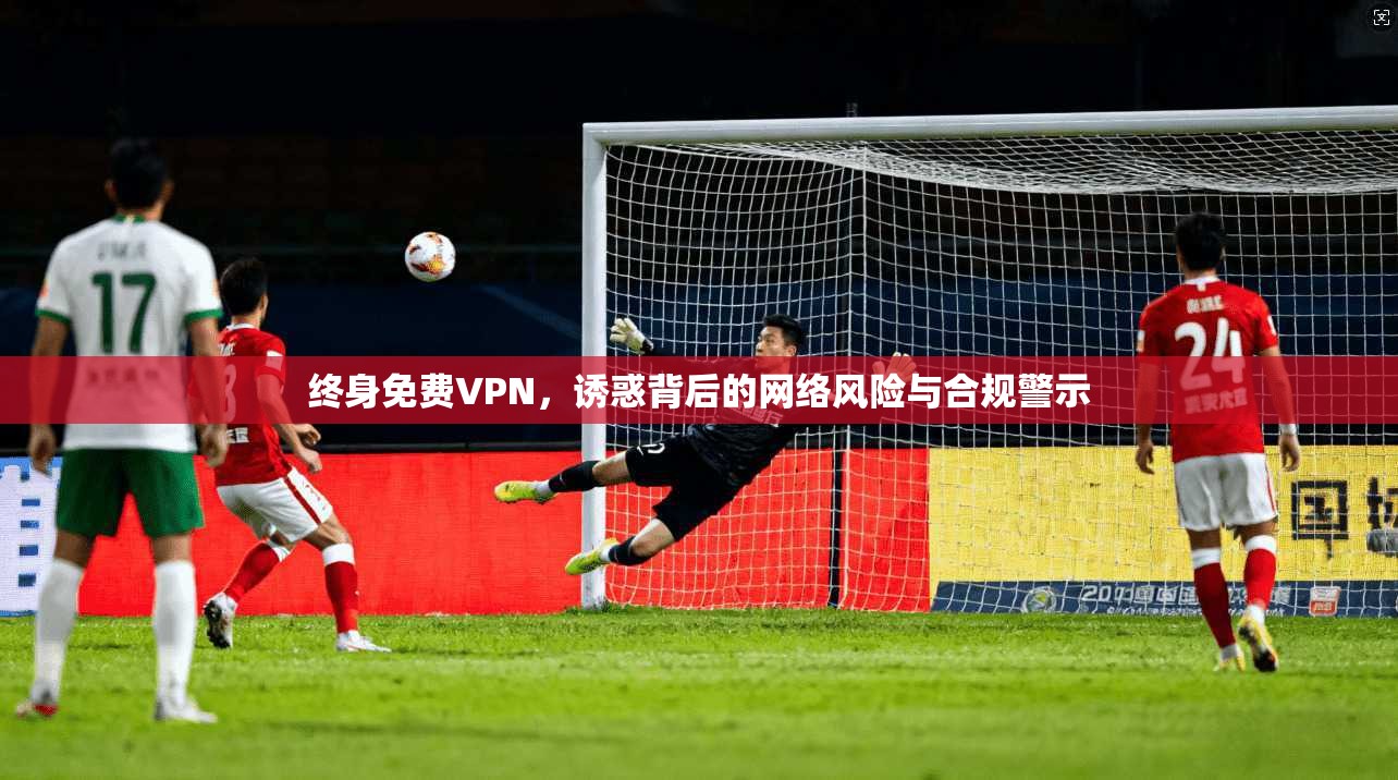 终身免费VPN，诱惑背后的网络风险与合规警示