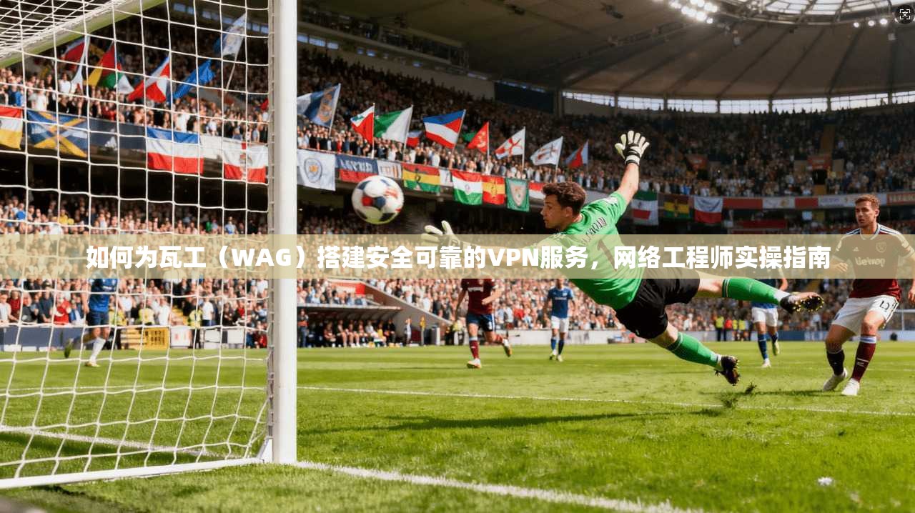 如何为瓦工（WAG）搭建安全可靠的VPN服务，网络工程师实操指南