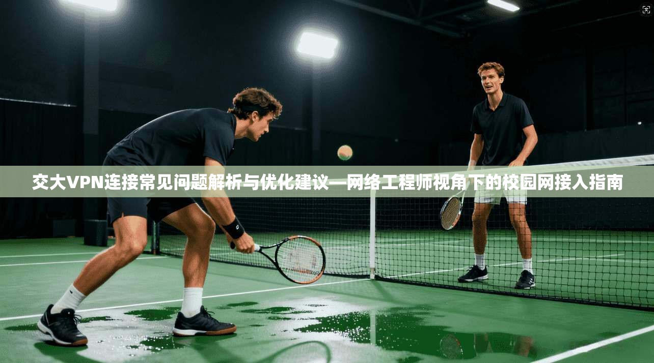 交大VPN连接常见问题解析与优化建议—网络工程师视角下的校园网接入指南