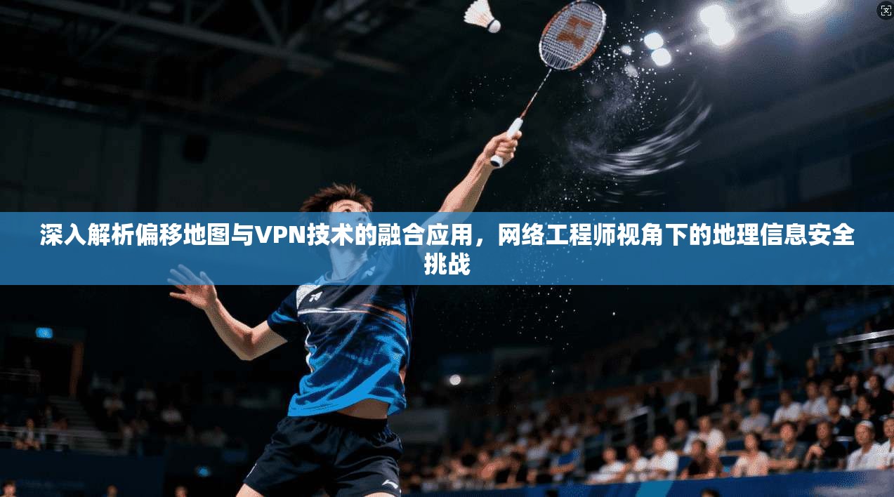 深入解析偏移地图与VPN技术的融合应用,网络工程师视角下的地理信息安全挑战