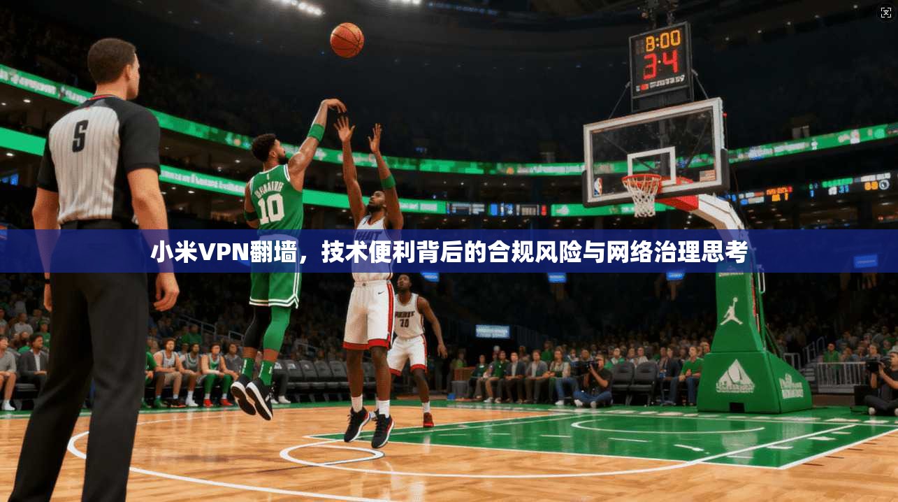 小米VPN翻墙，技术便利背后的合规风险与网络治理思考